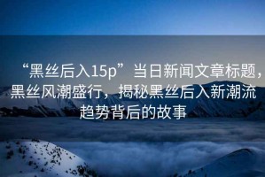 “黑絲后入15p”當日新聞文章標題，黑絲風潮盛行，揭秘黑絲后入新潮流趨勢背后的故事