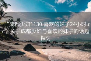“成都少婦1130.喜歡的妹子24小時.cc”關(guān)于成都少婦與喜歡的妹子的話題探討