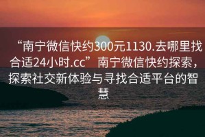 “南寧微信快約300元1130.去哪里找合適24小時.cc”南寧微信快約探索，探索社交新體驗與尋找合適平臺的智慧