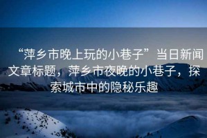 “萍鄉(xiāng)市晚上玩的小巷子”當(dāng)日新聞文章標(biāo)題，萍鄉(xiāng)市夜晚的小巷子，探索城市中的隱秘樂趣