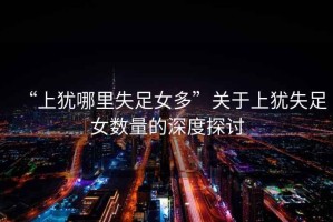 “上猶哪里失足女多”關于上猶失足女數(shù)量的深度探討