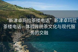 “新津卓瑪拉茶樓電話”新津卓瑪拉茶樓電話—體驗傳統(tǒng)茶文化與現(xiàn)代服務的交融