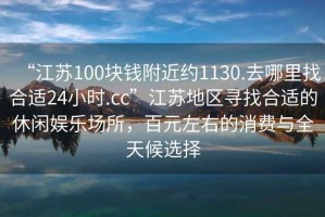 “江蘇100塊錢附近約1130.去哪里找合適24小時.cc”江蘇地區(qū)尋找合適的休閑娛樂場所，百元左右的消費與全天候選擇