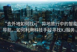 “去外地如何找xj”異地旅行中的智能導(dǎo)航，如何利用科技手段尋找XJ服務(wù)