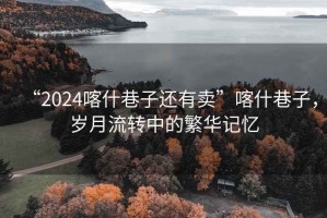 “2024喀什巷子還有賣”喀什巷子，歲月流轉中的繁華記憶
