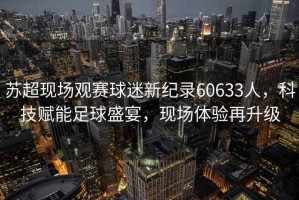蘇超現(xiàn)場觀賽球迷新紀(jì)錄60633人，科技賦能足球盛宴，現(xiàn)場體驗(yàn)再升級(jí)