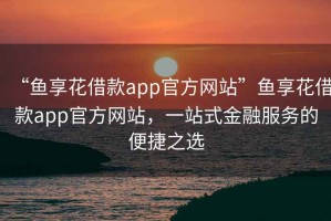 “魚享花借款app官方網(wǎng)站”魚享花借款app官方網(wǎng)站，一站式金融服務(wù)的便捷之選