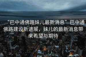 “巴中通佛路妹兒最新消息”巴中通佛路建設(shè)新進展，妹兒的最新消息帶來希望與期待