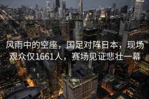 風(fēng)雨中的空座，國足對陣日本，現(xiàn)場觀眾僅1661人，賽場見證悲壯一幕
