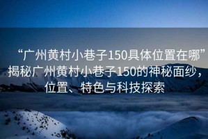 “廣州黃村小巷子150具體位置在哪”揭秘廣州黃村小巷子150的神秘面紗，位置、特色與科技探索