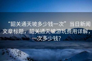 “韶關(guān)通天坡多少錢一次”當日新聞文章標題，韶關(guān)通天坡游玩費用詳解，一次多少錢？