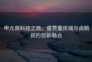 甲亢哥科技之旅，盛贊重慶城與鹵鵝叔的創(chuàng)新融合