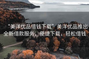 “美洋優(yōu)品借錢下載”美洋優(yōu)品推出全新借款服務(wù)，便捷下載，輕松借錢