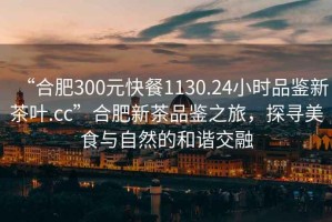 “合肥300元快餐1130.24小時(shí)品鑒新茶葉.cc”合肥新茶品鑒之旅，探尋美食與自然的和諧交融