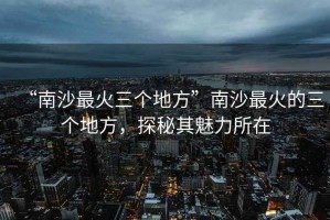 “南沙最火三個(gè)地方”南沙最火的三個(gè)地方，探秘其魅力所在