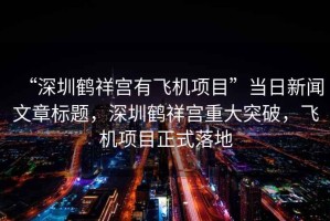 “深圳鶴祥宮有飛機(jī)項(xiàng)目”當(dāng)日新聞文章標(biāo)題，深圳鶴祥宮重大突破，飛機(jī)項(xiàng)目正式落地