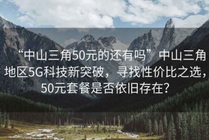“中山三角50元的還有嗎”中山三角地區(qū)5G科技新突破，尋找性價(jià)比之選，50元套餐是否依舊存在？