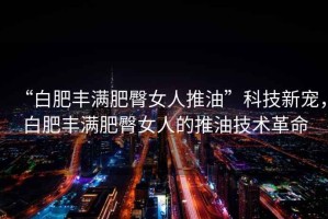 “白肥豐滿肥臀女人推油”科技新寵，白肥豐滿肥臀女人的推油技術(shù)革命