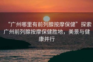 “廣州哪里有前列腺按摩保健”探索廣州前列腺按摩保健勝地，美景與健康并行