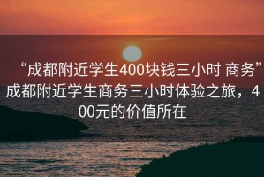 “成都附近學生400塊錢三小時 商務(wù)”成都附近學生商務(wù)三小時體驗之旅，400元的價值所在