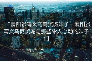 “襄陽張灣義烏商貿(mào)城妹子”襄陽張灣義烏商貿(mào)城與那些令人心動的妹子們