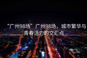 “廣州98場”廣州98場，城市繁華與青春活力的交匯點