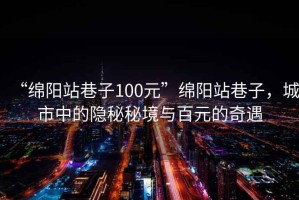 “綿陽(yáng)站巷子100元”綿陽(yáng)站巷子，城市中的隱秘秘境與百元的奇遇