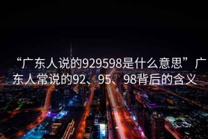 “廣東人說(shuō)的929598是什么意思”廣東人常說(shuō)的92、95、98背后的含義