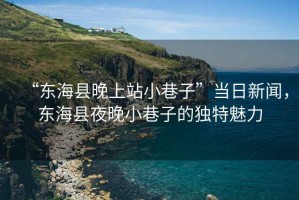 “東?？h晚上站小巷子”當(dāng)日新聞，東?？h夜晚小巷子的獨(dú)特魅力