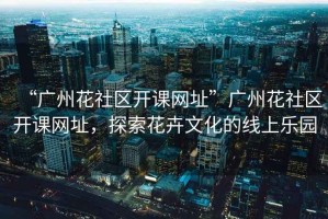“廣州花社區(qū)開課網(wǎng)址”廣州花社區(qū)開課網(wǎng)址，探索花卉文化的線上樂園