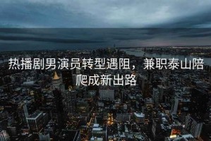 熱播劇男演員轉(zhuǎn)型遇阻，兼職泰山陪爬成新出路