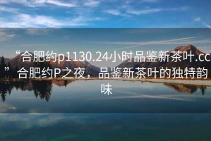 “合肥約p1130.24小時(shí)品鑒新茶葉.cc”合肥約P之夜，品鑒新茶葉的獨(dú)特韻味