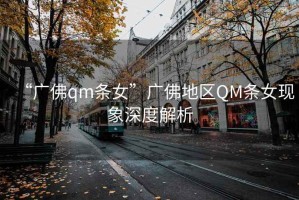 “廣佛qm條女”廣佛地區(qū)QM條女現(xiàn)象深度解析