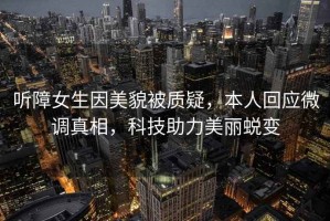 聽障女生因美貌被質(zhì)疑，本人回應(yīng)微調(diào)真相，科技助力美麗蛻變