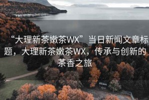 “大理新茶嫩茶WX”當(dāng)日新聞文章標題，大理新茶嫩茶WX，傳承與創(chuàng)新的茶香之旅