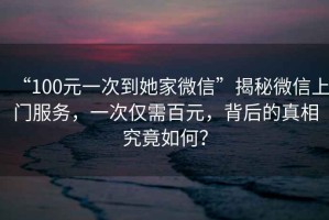“100元一次到她家微信”揭秘微信上門服務(wù)，一次僅需百元，背后的真相究竟如何？