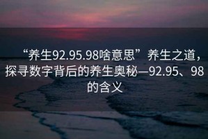 “養(yǎng)生92.95.98啥意思”養(yǎng)生之道，探尋數(shù)字背后的養(yǎng)生奧秘—92.95、98的含義