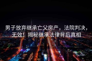 男子放棄繼承亡父房產(chǎn)，法院判決，無(wú)效！揭秘繼承法律背后真相