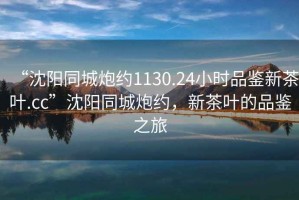 “沈陽同城炮約1130.24小時品鑒新茶葉.cc”沈陽同城炮約，新茶葉的品鑒之旅