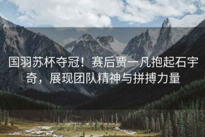 國羽蘇杯奪冠！賽后賈一凡抱起石宇奇，展現(xiàn)團隊精神與拼搏力量