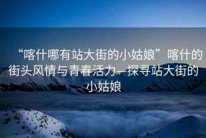“喀什哪有站大街的小姑娘”喀什的街頭風(fēng)情與青春活力—探尋站大街的小姑娘