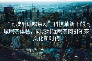 “同城附近喝茶網(wǎng)”科技革新下的同城喝茶體驗(yàn)，同城附近喝茶網(wǎng)引領(lǐng)茶文化新時(shí)代