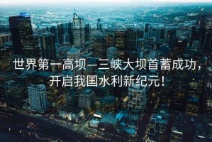 世界第一高壩—三峽大壩首蓄成功，開(kāi)啟我國(guó)水利新紀(jì)元！