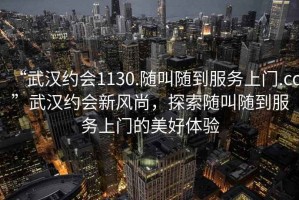 “武漢約會(huì)1130.隨叫隨到服務(wù)上門.cc”武漢約會(huì)新風(fēng)尚，探索隨叫隨到服務(wù)上門的美好體驗(yàn)