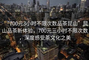 “700元3小時不限次數(shù)品茶昆山”昆山品茶新體驗，700元三小時不限次數(shù)，深度感受茶文化之美