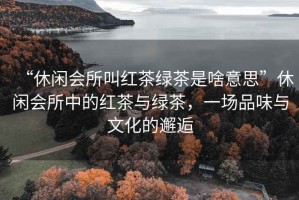 “休閑會(huì)所叫紅茶綠茶是啥意思”休閑會(huì)所中的紅茶與綠茶，一場(chǎng)品味與文化的邂逅