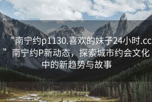 “南寧約p1130.喜歡的妹子24小時.cc”南寧約P新動態(tài)，探索城市約會文化中的新趨勢與故事