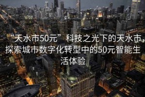 “天水市50元”科技之光下的天水市，探索城市數(shù)字化轉(zhuǎn)型中的50元智能生活體驗