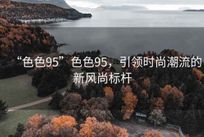 “色色95”色色95，引領時尚潮流的新風尚標桿