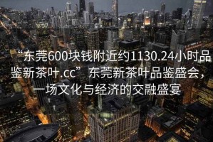 “東莞600塊錢附近約1130.24小時(shí)品鑒新茶葉.cc”東莞新茶葉品鑒盛會(huì)，一場文化與經(jīng)濟(jì)的交融盛宴
